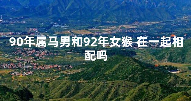 90年属马男和92年女猴 在一起相配吗